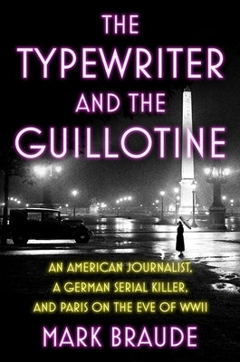 The Typewriter and the Guillotine: An American Journalist, a German Serial Killer, and Paris on the Eve of WWII by Braude, Mark