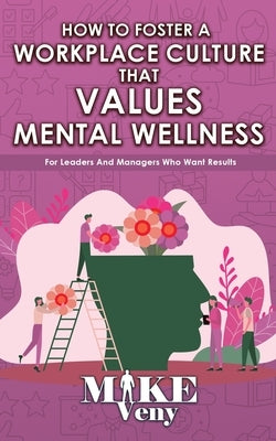 How to Foster a Workplace Culture that Values Mental Wellness: For Leaders and Managers Who Want Results by Veny, Mike