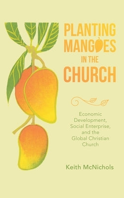 Planting Mangoes in the Church: Economic Development, Social Enterprise, and the Global Christian Church by McNichols, Keith