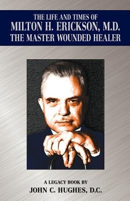 The Life and Time of Milton H. Erickson, M.D., the Master Wounded Healer by Hughes, John C.