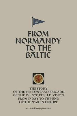 FROM NORMANDY TO THE BALTIC The Story Of The 44th Lowland Infantry Brigade Of The 15th Scottish Division From D Day to The End Of The War In Europe by Anon