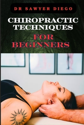 Chiropractic Techniques for Beginners: Step-By-Step Instructions And Essential Tips To Improve Spinal Health, Relieve Pain, And Enhance Well-Being by Diego, Sawyer