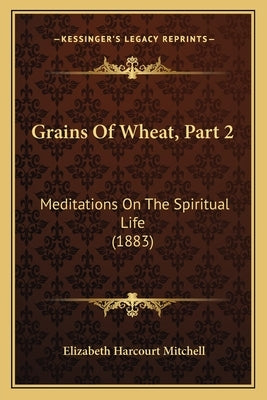 Grains Of Wheat, Part 2: Meditations On The Spiritual Life (1883) by Mitchell, Elizabeth Harcourt