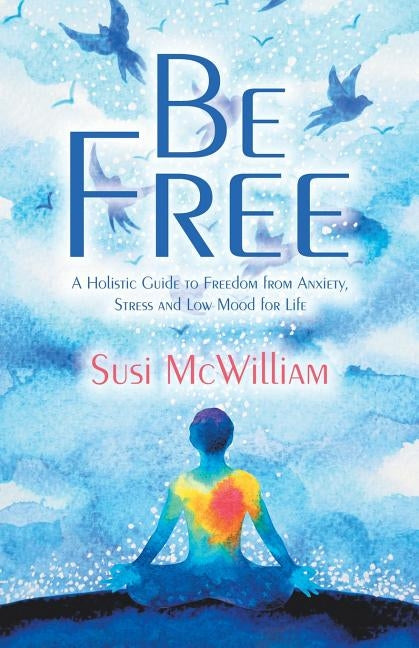 Be Free: A Holistic Guide to Freedom from Anxiety, Stress and Low Mood for Life by McWilliam, Susi