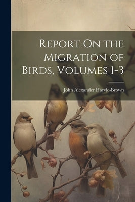 Report On the Migration of Birds, Volumes 1-3 by Harvie-Brown, John Alexander