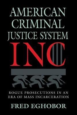 American Criminal Justice System Inc: Rogue Prosecutions in an Era of Mass Incarceration by Eghobor, Fred E.