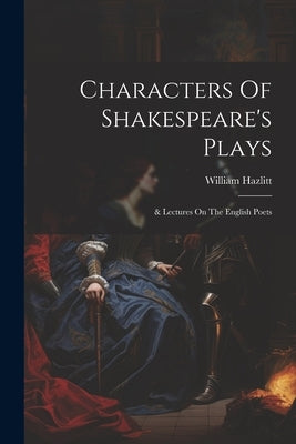 Characters Of Shakespeare's Plays: & Lectures On The English Poets by Hazlitt, William