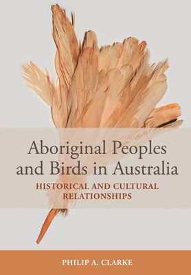 Aboriginal Peoples and Birds in Australia: Historical and Cultural Relationships by Clarke, Philip A.