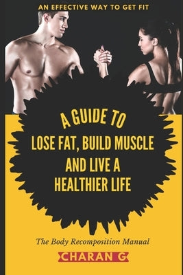 The Body Recomposition Manual - A Guide To Lose Fat, Build Muscle, And Live A Healthier Life: An Effective Way To Get Fit by G, Charan