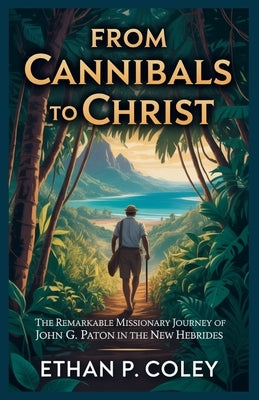 From Cannibals to Christ: The Remarkable Missionary Journey of John G. Paton in the New Hebrides by P. Coley, Ethan