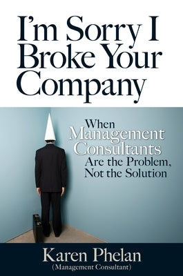I'm Sorry I Broke Your Company: When Management Consultants Are the Problem, Not the Solution by Phelan, Karen