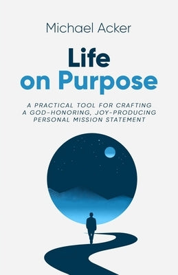 Life on Purpose: A Practical Tool for Crafting a God-honoring, Joy-producing Personal Mission Statement by Acker, Michael