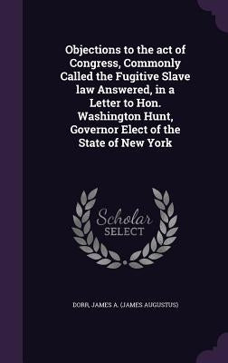 Objections to the Act of Congress, Commonly Called the Fugitive Slave Law Answered, in a Letter to Hon. Washington Hunt, Governor Elect of the State o by Dorr, James A.