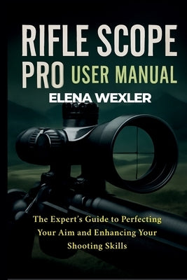 Rifle Scope Pro User Manual: The Expert's Guide to Perfecting Your Aim and Enhancing Your Shooting Skills by Wexler, Elena