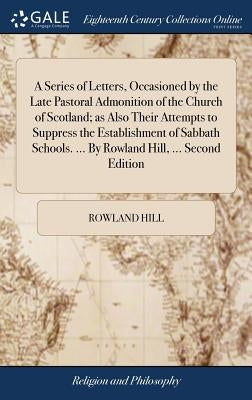 A Series of Letters, Occasioned by the Late Pastoral Admonition of the Church of Scotland; as Also Their Attempts to Suppress the Establishment of Sab by Hill, Rowland
