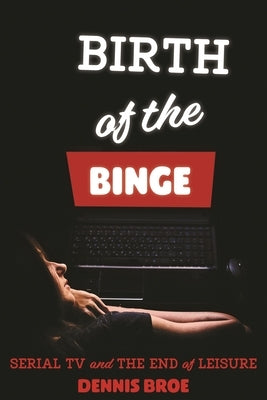 Birth of the Binge: Serial TV and the End of Leisure by Broe, Dennis