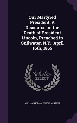 Our Martyred President. A Discourse on the Death of President Lincoln, Preached in Stillwater, N.Y., April 16th, 1865 by Johnson, William Melanchthon