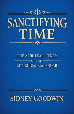 Sanctifying Time: The Spiritual Power of the Liturgical Calendar by Goodwin, Sidney