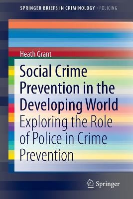 Social Crime Prevention in the Developing World: Exploring the Role of Police in Crime Prevention by Grant, Heath