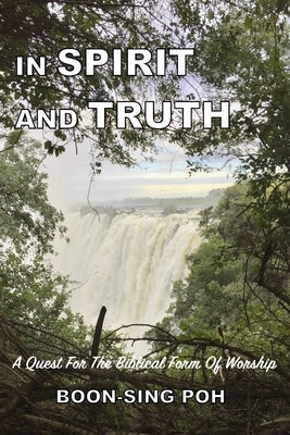 In Spirit and Truth: A Quest For The Biblical Form Of Worship by Poh, Boon-Sing
