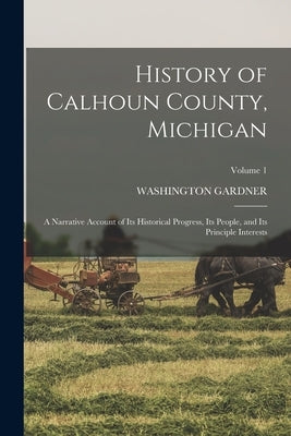 History of Calhoun County, Michigan: A Narrative Account of its Historical Progress, its People, and its Principle Interests; Volume 1 by Gardner, Washington