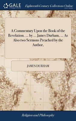 A Commentary Upon the Book of the Revelation. ... by ... James Durham, ... As Also two Sermons Preached by the Author, by Durham, James