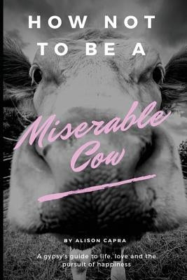 How Not to Be a Miserable Cow: A Gypsy's Guide to Life, Love and the Pursuit of Happiness. by Capra, Alison