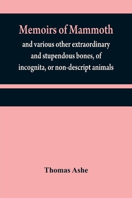 Memoirs of mammoth, and various other extraordinary and stupendous bones, of incognita, or non-descript animals: found in the vicinity of the Ohio, Wa by Ashe, Thomas
