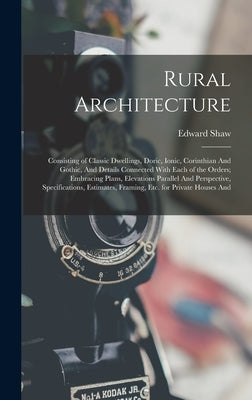 Rural Architecture: Consisting of Classic Dwellings, Doric, Ionic, Corinthian And Gothic, And Details Connected With Each of the Orders; E by Shaw, Edward