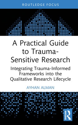 A Practical Guide to Trauma-Sensitive Research: Integrating Trauma-Informed Frameworks Into the Qualitative Research Lifecycle by Alman, Ayhan