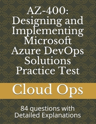 Az-400: Designing and Implementing Microsoft Azure DevOps Solutions Practice Test: 84 questions with Detailed Explanations by Ops, Cloud