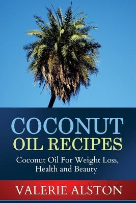 Coconut Oil Recipes: Coconut Oil for Weight Loss, Health and Beauty by Alston Valerie