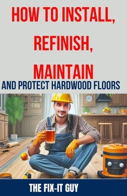 How to Install, Refinish, Maintain, and Protect Hardwood Floors: Installation, Sanding, Staining, Finishing, Maintenance, and Repair Tips for Homeowne by Guy, The Fix-It