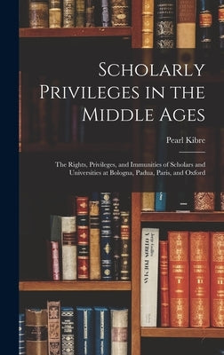 Scholarly Privileges in the Middle Ages: the Rights, Privileges, and Immunities of Scholars and Universities at Bologna, Padua, Paris, and Oxford by Kibre, Pearl 1903-