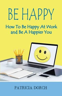 Be Happy How to Be Happy at Work and Be a Happier You by Dorch, Patricia
