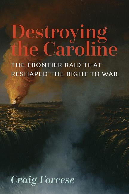 Destroying the Caroline: The Frontier Raid That Reshaped the Right to War by Forcese, Craig