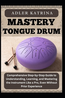Mastery Tongue Drum: Comprehensive Step-by-Step Guide to Understanding, Learning, and Mastering the Instrument Like a Pro, Even Without Prior Experien by Katrina, Adler