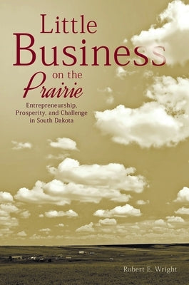 Little Business on the Prairie: Entrepreneurship, Prosperity, and Challenge in South Dakota by Wright, Robert E.
