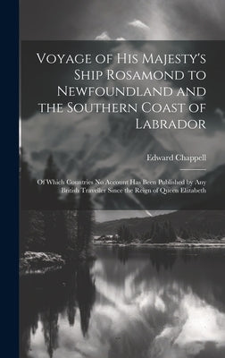 Voyage of His Majesty's Ship Rosamond to Newfoundland and the Southern Coast of Labrador: Of Which Countries No Account Has Been Published by Any Brit by Chappell, Edward