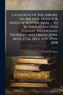 Catalogue of the Library of the Late Francis B. Hayes of Boston, Mass. ... To be Sold at Auction Tuesday, Wednesday, Thursday and Friday April 26th, 2 by Hayes, Francis B. 1819-1884