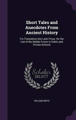 Short Tales and Anecdotes From Ancient History: For Translation Into Latin Prose. for the Use of the Middle Forms in Public and Private Schools by Smith, William