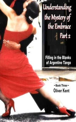 Understanding the Mystery of the Embrace Part 2: Filling in the Blanks of Argentine Tango Book 3 by Kent, Oliver