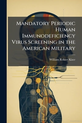 Mandatory Periodic Human Immunodeficiency Virus Screening in the American Military: An Idea Whose Time Has Passed by Kiser, William Robert