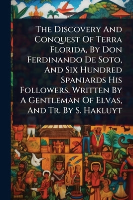 The Discovery And Conquest Of Terra Florida, By Don Ferdinando De Soto, And Six Hundred Spaniards His Followers. Written By A Gentleman Of Elvas, And by Anonymous