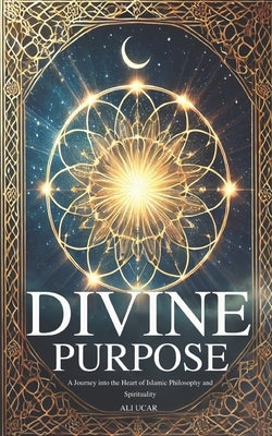 Divine Purpose: A Journey into the Heart of Islamic Philosophy and Spirituality by Ucar, Ali