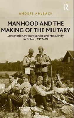 Manhood and the Making of the Military: Conscription, Military Service and Masculinity in Finland, 1917-39 by Ahlbäck, Anders