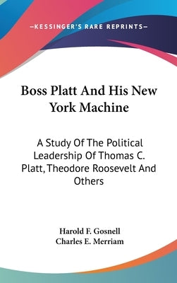 Boss Platt and His New York Machine: A Study of the Political Leadership of Thomas C. Platt, Theodore Roosevelt and Others by Gosnell, Harold F.