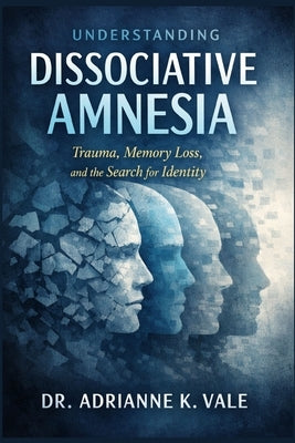 Understanding Dissociative Amnesia: Trauma, Memory Loss, and the Search for Identity by K. Vale, Adrianne