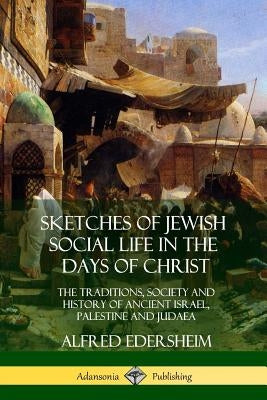 Sketches of Jewish Social Life in the Days of Christ: The Traditions, Society and History of Ancient Israel, Palestine and Judaea by Edersheim, Alfred