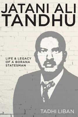 Jatani Ali Tandhu: Life & Legacy of a Borana Statesman by Liban, Tadhi